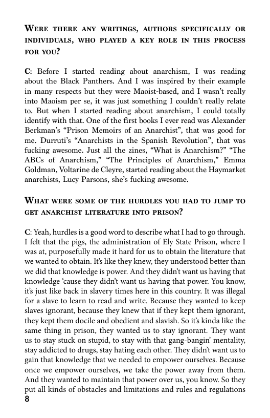 WERE THERE ANY WRITINGS, AUTHORS SPECIFICALLY OR INDIVIDUALS, WHO PLAYED A KEY ROLE IN THIS PROCESS FOR YOU?  C: Before 1 started reading about anarchism, I was reading about the Black Panthers. And I was inspired by their example in many respects but they were Maoist-based, and I wasn’t really into Maoism per se, it was just something I couldn’t really relate to. But when I started reading about anarchism, I could totally identify with that. One of the first books I ever read was Alexander Berkman’s “Prison Memoirs of an Anarchist”, that was good for me. Durruti’s “Anarchists in the Spanish Revolution”, that was fucking awesome. Just all the zines, “What is Anarchism?” “The ABCs of Anarchism,” “The Principles of Anarchism,” Emma Goldman, Voltarine de Cleyre, started reading about the Haymarket anarchists, Lucy Parsons, she’s fucking awesome.  ’WHAT WERE SOME OF THE HURDLES YOU HAD TO JUMP TO GET ANARCHIST LITERATURE INTO PRISON?  C: Yeah, hurdles is a good word to describe what I had to go through. 1 felt that the pigs, the administration of Ely State Prison, where 1 was at, purposefully made it hard for us to obtain the literature that we wanted to obtain. It’s like they knew, they understood better than we did that knowledge is power. And they didn’t want us having that knowledge ‘cause they didn’t want us having that power. You know, it’s just like back in slavery times here in this country. It was illegal for a slave to learn to read and write. Because they wanted to keep slaves ignorant, because they knew that if they kept them ignorant, they kept them docile and obedient and slavish. So it’s kinda like the same thing in prison, they wanted us to stay ignorant. They want us to stay stuck on stupid, to stay with that gang-bangin’ mentality, stay addicted to drugs, stay hating each other. They didn’t want us to gain that knowledge that we needed to empower ourselves. Because once we empower ourselves, we take the power away from them. And they wanted to maintain that power over us, you know. So they put all kinds of obstacles and limitations and rules and regulations  8 